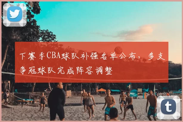 下赛季CBA球队补强名单公布，多支争冠球队完成阵容调整