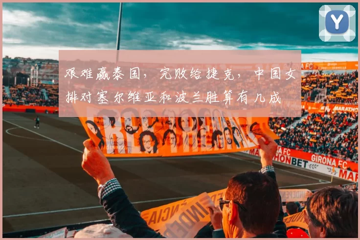 艰难赢泰国,完败给捷克,中国女排对塞尔维亚和波兰胜算有几成