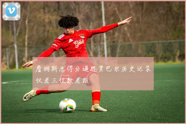 詹姆斯总得分逼近贾巴尔历史记录仅差三位数差距