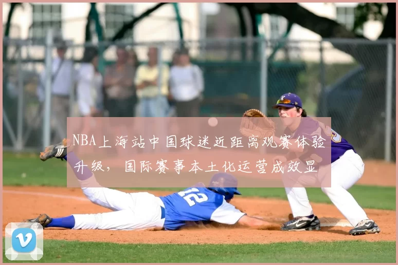 NBA上海站中国球迷近距离观赛体验升级,国际赛事本土化运营成效显著